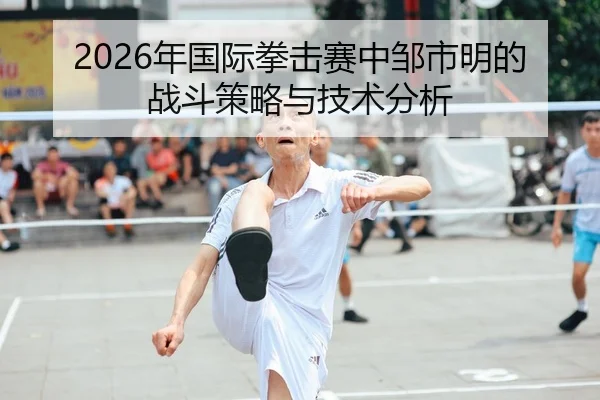 2026年国际拳击赛中邹市明的战斗策略与技术分析