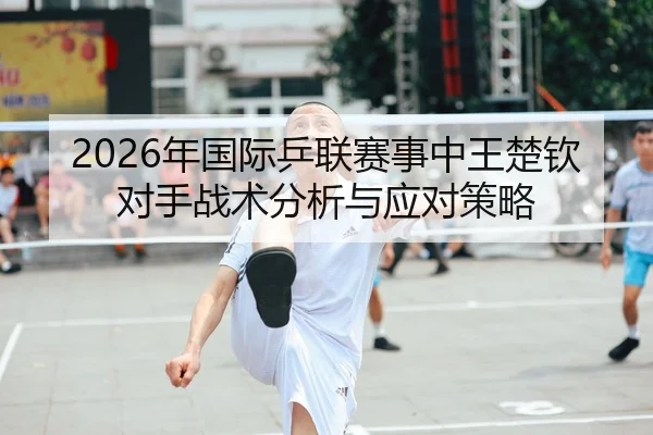 2026年国际乒联赛事中王楚钦对手战术分析与应对策略