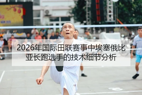 2026年国际田联赛事中埃塞俄比亚长跑选手的技术细节分析